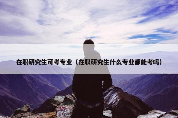 在职研究生可考专业（在职研究生什么专业都能考吗）