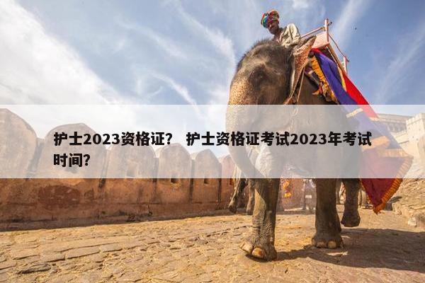 护士2023资格证？ 护士资格证考试2023年考试时间？