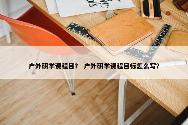 户外研学课程目？ 户外研学课程目标怎么写？