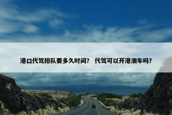 港口代驾排队要多久时间? 代驾可以开港澳车吗? 港口代驾排队要多久时间? 代驾可以开港澳车吗?