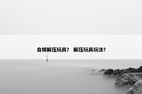 自娱解压玩具？ 解压玩具玩法？