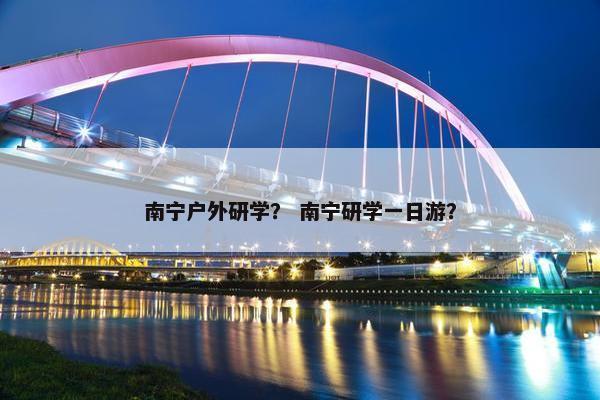 南宁户外研学？ 南宁研学一日游？