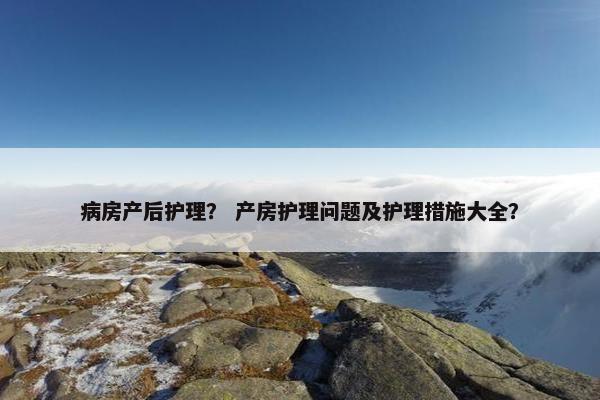 病房产后护理? 产房护理问题及护理措施大全? 病房产后护理? 产房护理问题及护理措施大全?
