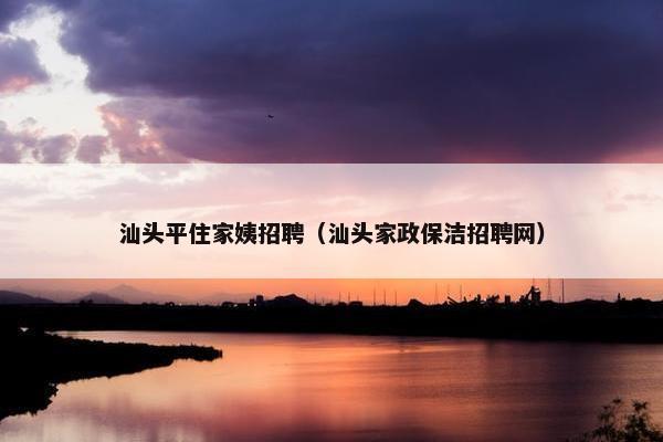 汕头平住家姨招聘（汕头家政保洁招聘网）