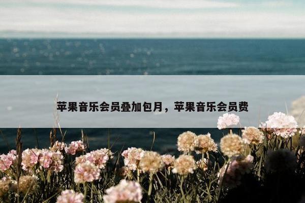 苹果音乐会员叠加包月，苹果音乐会员费