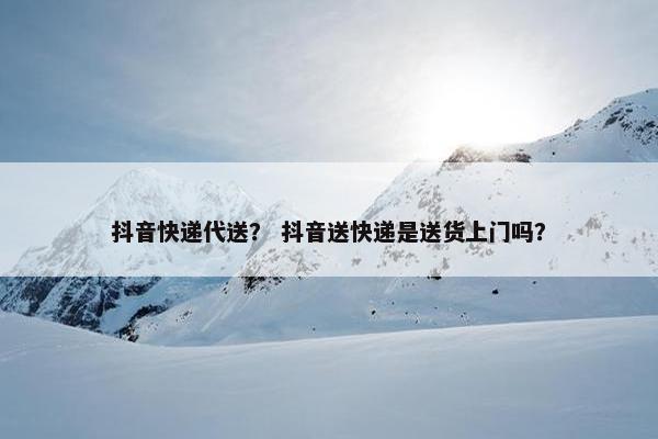 抖音快递代送？ 抖音送快递是送货上门吗？