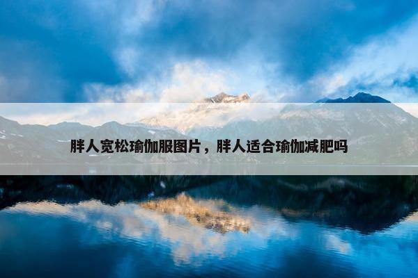 胖人宽松瑜伽服图片，胖人适合瑜伽减肥吗