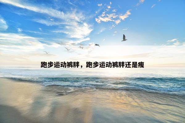 跑步运动裤胖,跑步运动裤胖还是瘦 跑步运动裤胖,跑步运动裤胖还是瘦