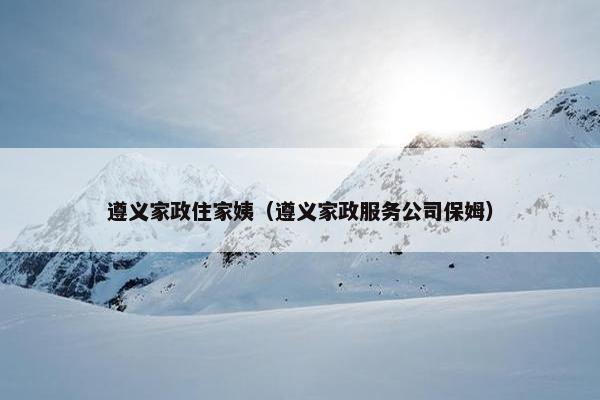遵义家政住家姨（遵义家政服务公司保姆）