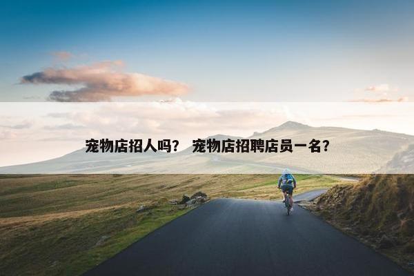宠物店招人吗? 宠物店招聘店员一名? 宠物店招人吗? 宠物店招聘店员一名?