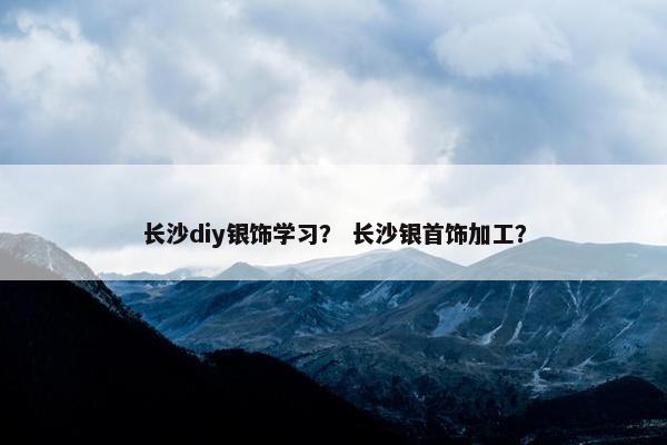 长沙diy银饰学习？ 长沙银首饰加工？