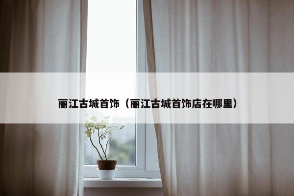 丽江古城首饰（丽江古城首饰店在哪里）