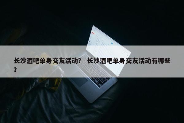 长沙酒吧单身交友活动？ 长沙酒吧单身交友活动有哪些？