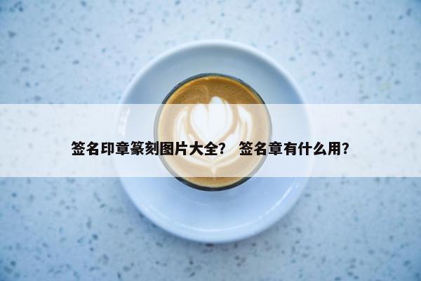 签名印章篆刻图片大全？ 签名章有什么用？