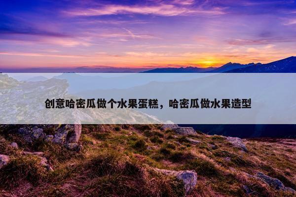 创意哈密瓜做个水果蛋糕，哈密瓜做水果造型