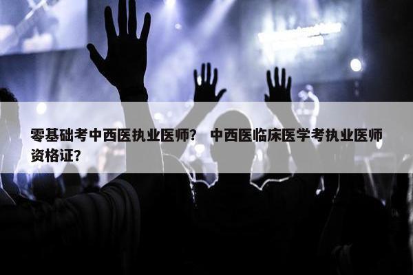 零基础考中西医执业医师？ 中西医临床医学考执业医师资格证？