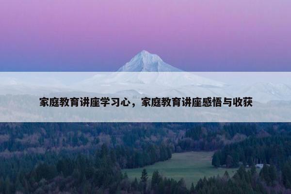 家庭教育讲座学习心，家庭教育讲座感悟与收获