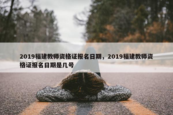 2019福建教师资格证报名日期，2019福建教师资格证报名日期是几号