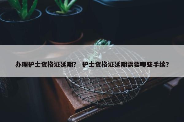 办理护士资格证延期？ 护士资格证延期需要哪些手续？