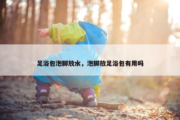 足浴包泡脚放水，泡脚放足浴包有用吗