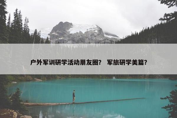 户外军训研学活动朋友圈？ 军旅研学美篇？