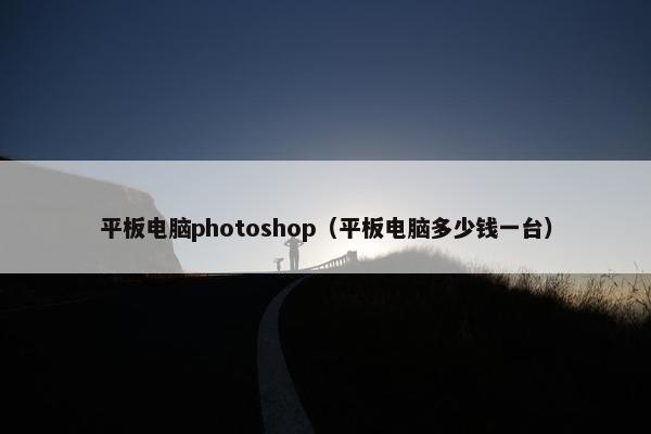 平板电脑photoshop（平板电脑多少钱一台）