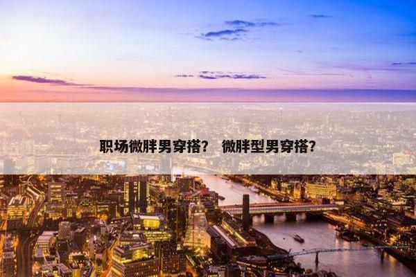 职场微胖男穿搭？ 微胖型男穿搭？