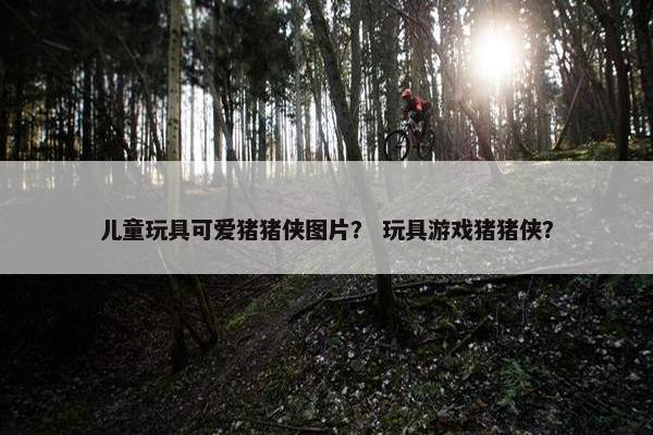 儿童玩具可爱猪猪侠图片？ 玩具游戏猪猪侠？