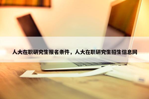 人大在职研究生报名条件，人大在职研究生招生信息网