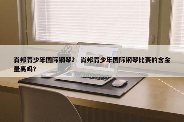 肖邦青少年国际钢琴？ 肖邦青少年国际钢琴比赛的含金量高吗？