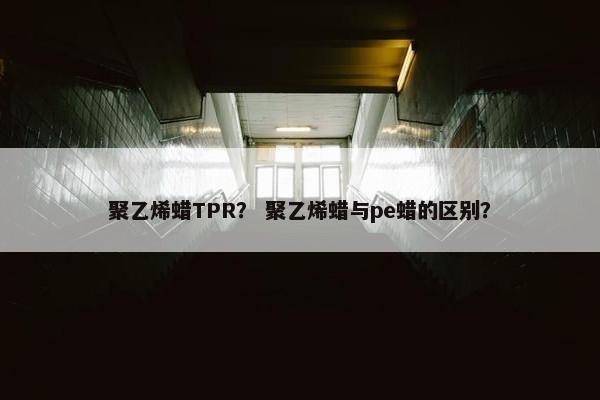 聚乙烯蜡TPR？ 聚乙烯蜡与pe蜡的区别？