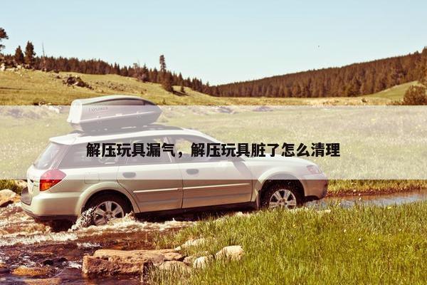 解压玩具漏气,解压玩具脏了怎么清理 解压玩具漏气,解压玩具脏了怎么清理