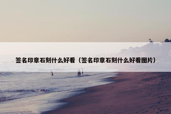 签名印章石刻什么好看(签名印章石刻什么好看图片) 签名印章石刻什么好看(签名印章石刻什么好看图片)