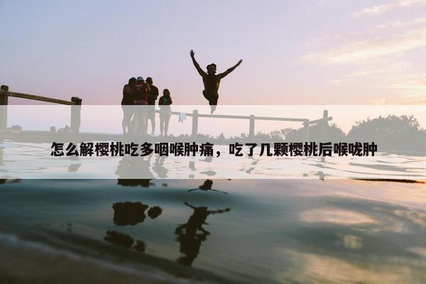 怎么解樱桃吃多咽喉肿痛，吃了几颗樱桃后喉咙肿