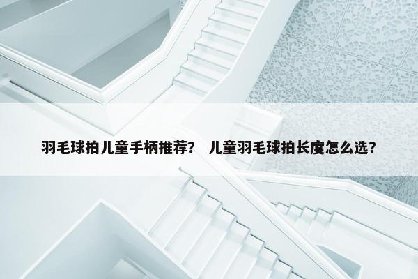 羽毛球拍儿童手柄推荐? 儿童羽毛球拍长度怎么选? 羽毛球拍儿童手柄推荐? 儿童羽毛球拍长度怎么选?