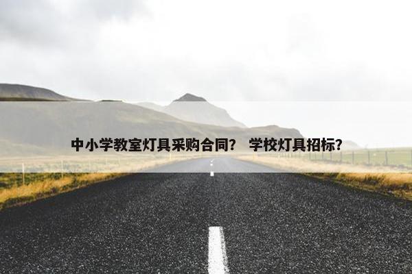 中小学教室灯具采购合同? 学校灯具招标? 中小学教室灯具采购合同? 学校灯具招标?