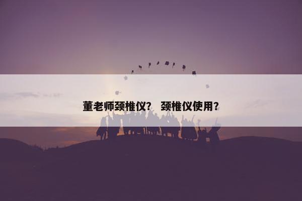 董老师颈椎仪? 颈椎仪使用? 董老师颈椎仪? 颈椎仪使用?