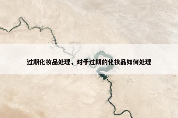 过期化妆品处理,对于过期的化妆品如何处理 过期化妆品处理,对于过期的化妆品如何处理
