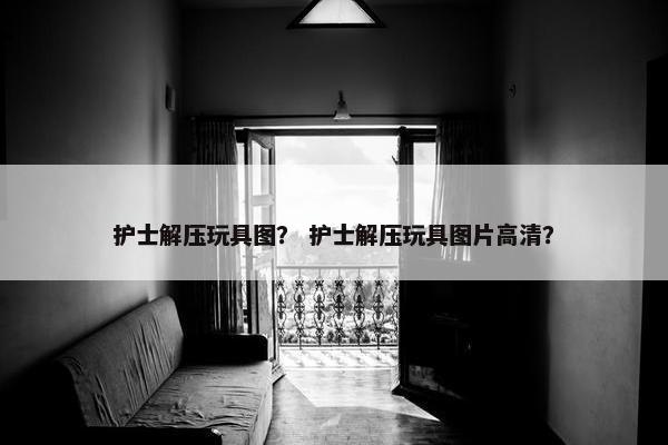 护士解压玩具图？ 护士解压玩具图片高清？