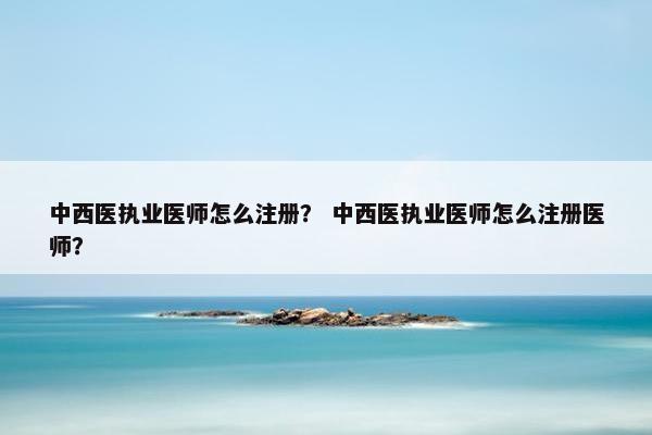 中西医执业医师怎么注册？ 中西医执业医师怎么注册医师？