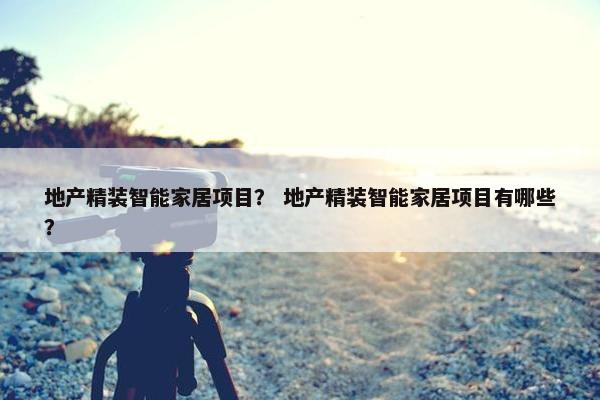 地产精装智能家居项目? 地产精装智能家居项目有哪些? 地产精装智能家居项目? 地产精装智能家居项目有哪些?