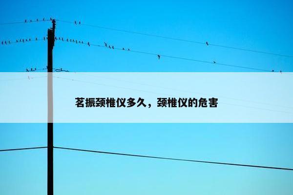 茗振颈椎仪多久，颈椎仪的危害