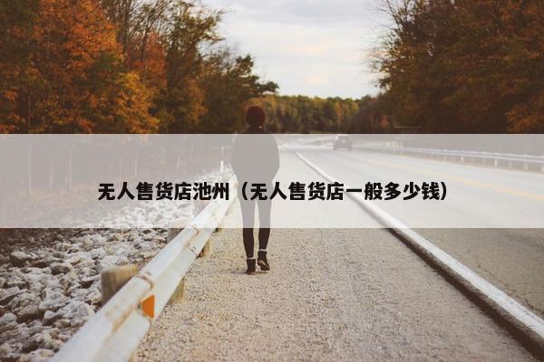 无人售货店池州（无人售货店一般多少钱）