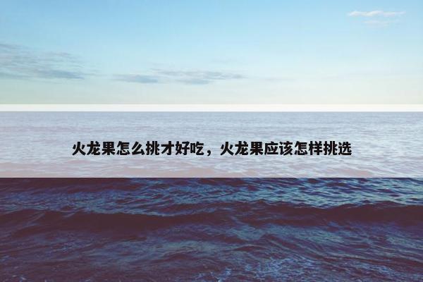 火龙果怎么挑才好吃，火龙果应该怎样挑选
