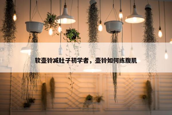 软壶铃减肚子初学者，壶铃如何练腹肌