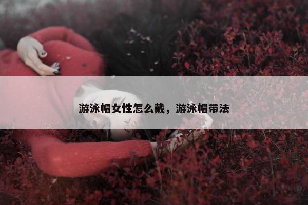 游泳帽女性怎么戴，游泳帽带法