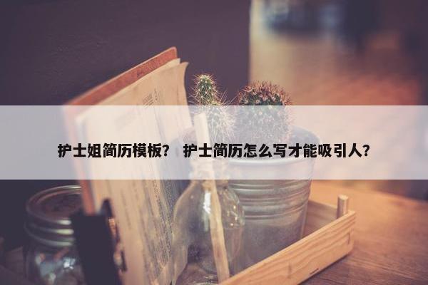 护士姐简历模板？ 护士简历怎么写才能吸引人？