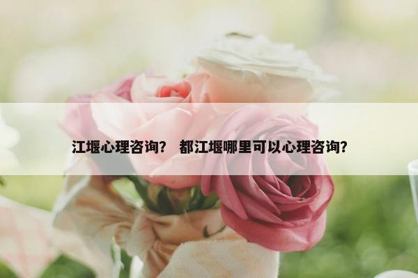 江堰心理咨询？ 都江堰哪里可以心理咨询？