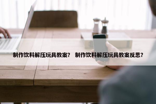 制作饮料解压玩具教案？ 制作饮料解压玩具教案反思？