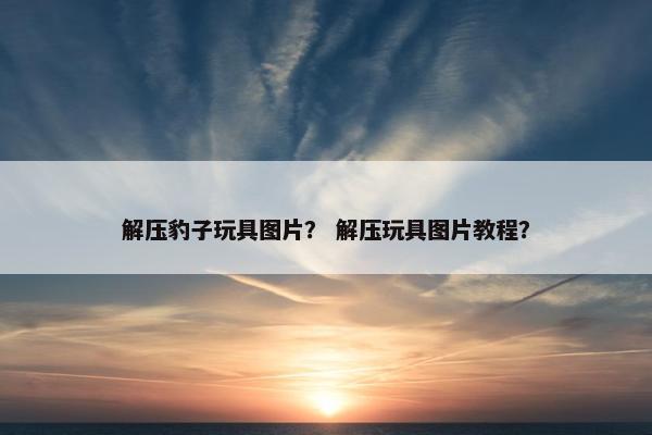 解压豹子玩具图片? 解压玩具图片教程? 解压豹子玩具图片? 解压玩具图片教程?